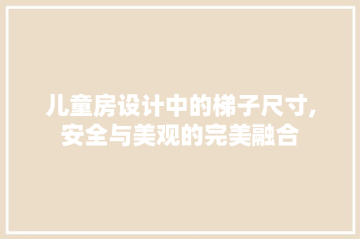 儿童房设计中的梯子尺寸,安全与美观的完美融合