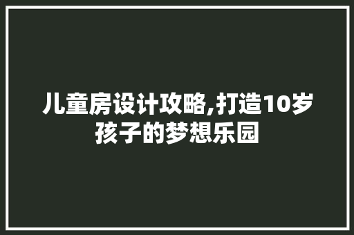 儿童房设计攻略,打造10岁孩子的梦想乐园