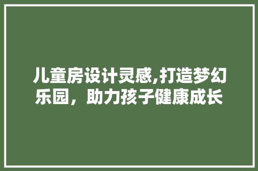 儿童房设计灵感,打造梦幻乐园，助力孩子健康成长