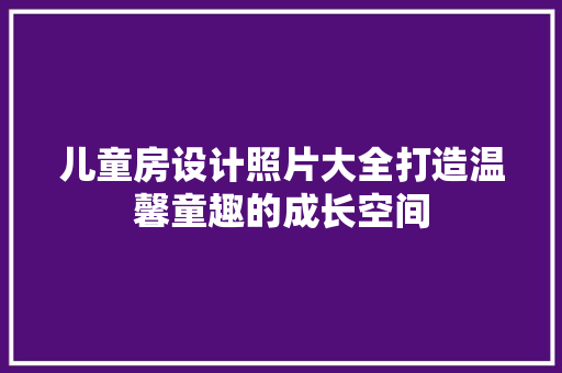 儿童房设计照片大全打造温馨童趣的成长空间