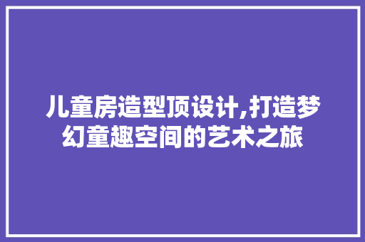 儿童房造型顶设计,打造梦幻童趣空间的艺术之旅
