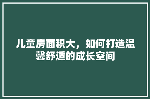 儿童房面积大，如何打造温馨舒适的成长空间