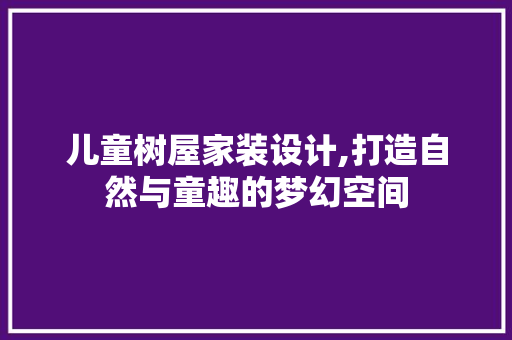 儿童树屋家装设计,打造自然与童趣的梦幻空间