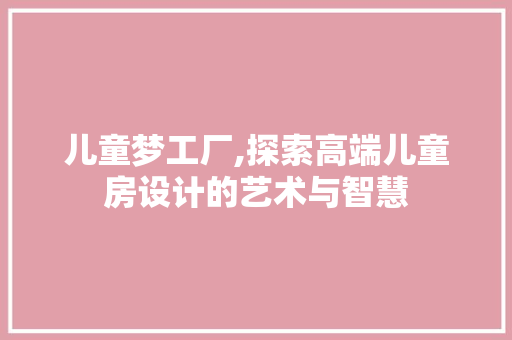 儿童梦工厂,探索高端儿童房设计的艺术与智慧