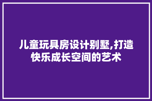 儿童玩具房设计别墅,打造快乐成长空间的艺术