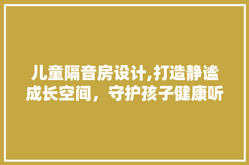 儿童隔音房设计,打造静谧成长空间，守护孩子健康听力