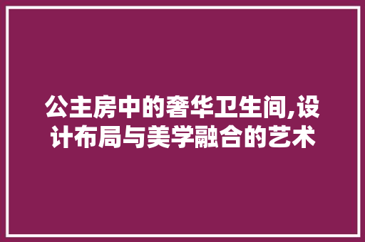 公主房中的奢华卫生间,设计布局与美学融合的艺术