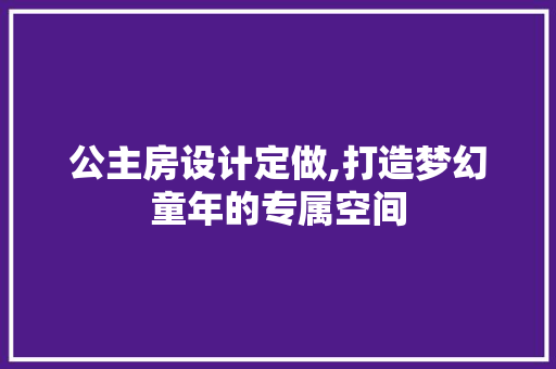 公主房设计定做,打造梦幻童年的专属空间