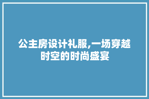 公主房设计礼服,一场穿越时空的时尚盛宴