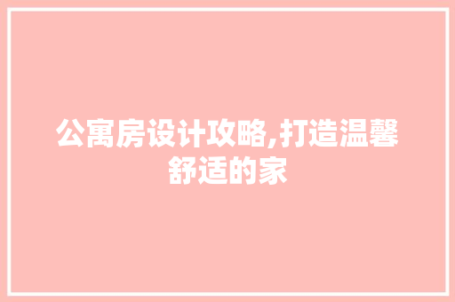 公寓房设计攻略,打造温馨舒适的家