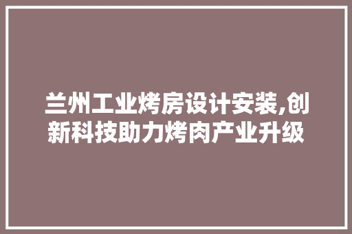 兰州工业烤房设计安装,创新科技助力烤肉产业升级