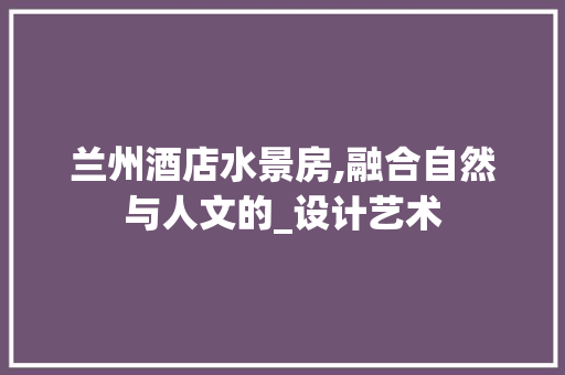 兰州酒店水景房,融合自然与人文的_设计艺术