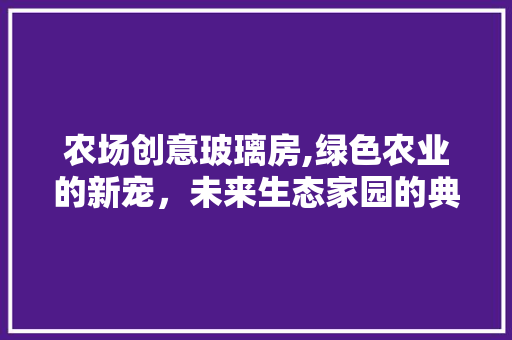 农场创意玻璃房,绿色农业的新宠，未来生态家园的典范