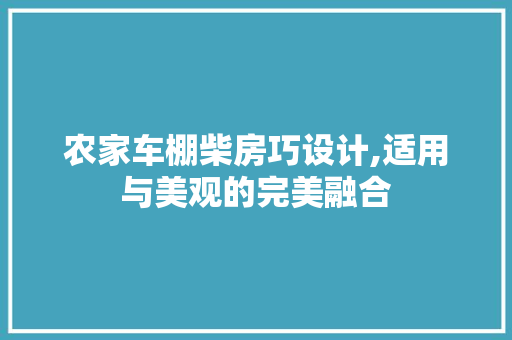 农家车棚柴房巧设计,适用与美观的完美融合