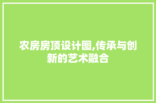 农房房顶设计图,传承与创新的艺术融合