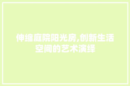 伸缩庭院阳光房,创新生活空间的艺术演绎