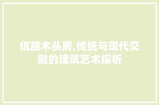 佤族木头房,传统与现代交融的建筑艺术探析