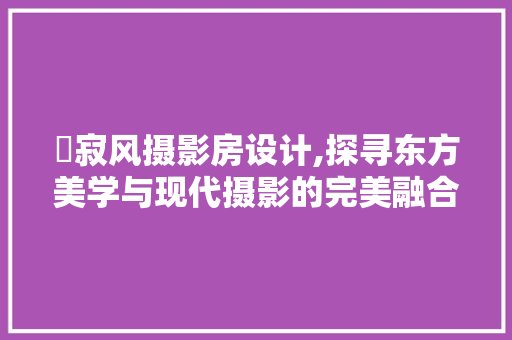 侘寂风摄影房设计,探寻东方美学与现代摄影的完美融合