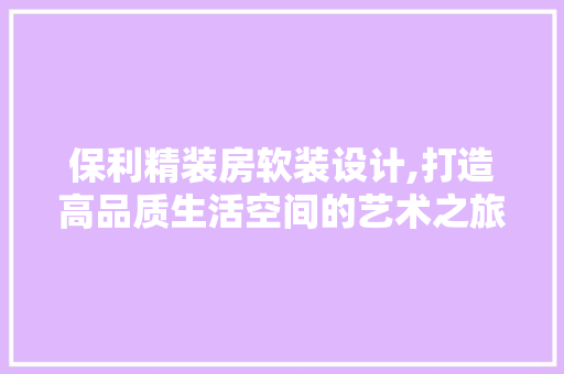 保利精装房软装设计,打造高品质生活空间的艺术之旅
