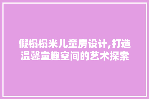 假榻榻米儿童房设计,打造温馨童趣空间的艺术探索