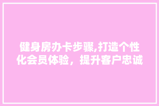 健身房办卡步骤,打造个性化会员体验，提升客户忠诚度