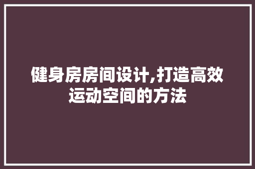 健身房房间设计,打造高效运动空间的方法