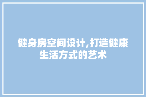 健身房空间设计,打造健康生活方式的艺术