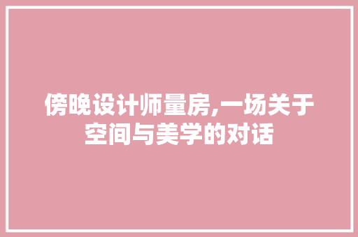 傍晚设计师量房,一场关于空间与美学的对话