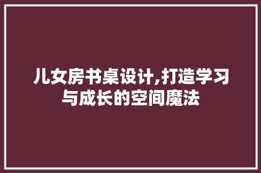 儿女房书桌设计,打造学习与成长的空间魔法