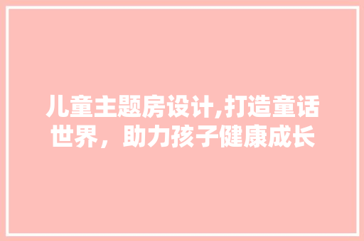 儿童主题房设计,打造童话世界，助力孩子健康成长