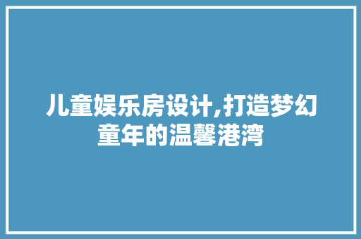儿童娱乐房设计,打造梦幻童年的温馨港湾