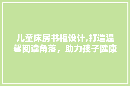 儿童床房书柜设计,打造温馨阅读角落，助力孩子健康成长