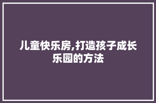 儿童快乐房,打造孩子成长乐园的方法
