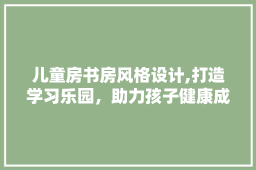 儿童房书房风格设计,打造学习乐园，助力孩子健康成长