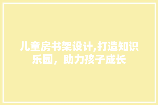 儿童房书架设计,打造知识乐园，助力孩子成长