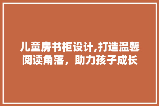 儿童房书柜设计,打造温馨阅读角落，助力孩子成长