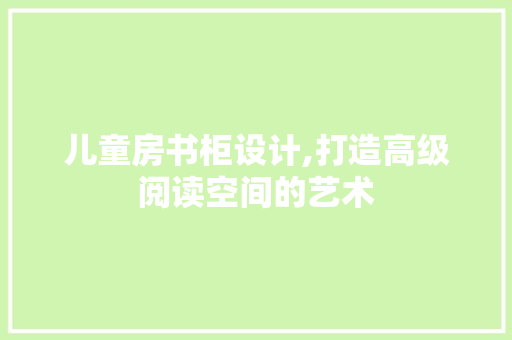 儿童房书柜设计,打造高级阅读空间的艺术