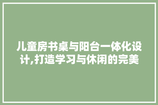 儿童房书桌与阳台一体化设计,打造学习与休闲的完美融合
