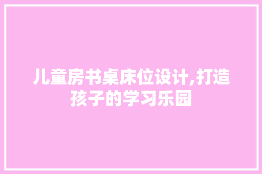 儿童房书桌床位设计,打造孩子的学习乐园