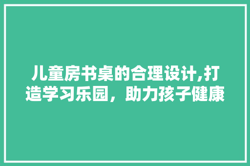 儿童房书桌的合理设计,打造学习乐园，助力孩子健康成长