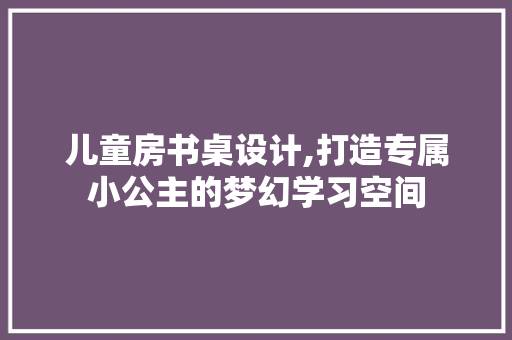 儿童房书桌设计,打造专属小公主的梦幻学习空间