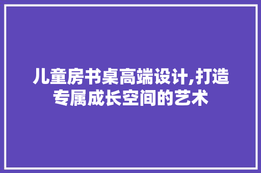 儿童房书桌高端设计,打造专属成长空间的艺术
