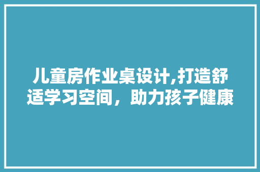 儿童房作业桌设计,打造舒适学习空间，助力孩子健康成长