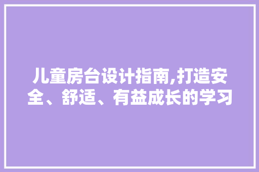 儿童房台设计指南,打造安全、舒适、有益成长的学习空间