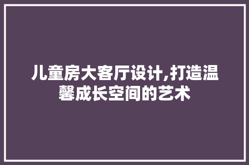 儿童房大客厅设计,打造温馨成长空间的艺术