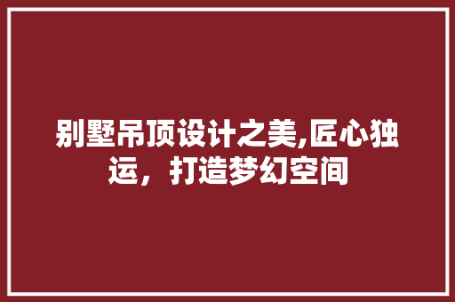 别墅吊顶设计之美,匠心独运，打造梦幻空间