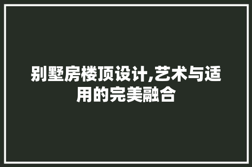 别墅房楼顶设计,艺术与适用的完美融合