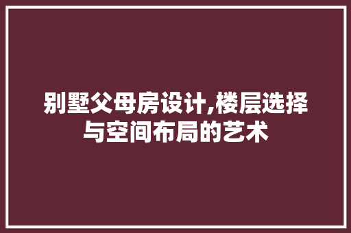 别墅父母房设计,楼层选择与空间布局的艺术