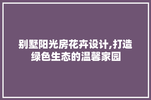 别墅阳光房花卉设计,打造绿色生态的温馨家园
