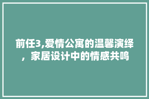 前任3,爱情公寓的温馨演绎，家居设计中的情感共鸣